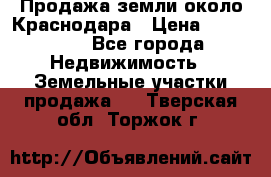 Продажа земли около Краснодара › Цена ­ 700 000 - Все города Недвижимость » Земельные участки продажа   . Тверская обл.,Торжок г.